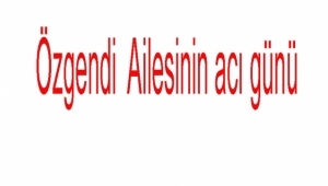 Özgendi  Ailesinin acı günü