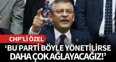 CHP'li Özel: 'Bu parti böyle yönetilirse daha çok ağlayacağız'