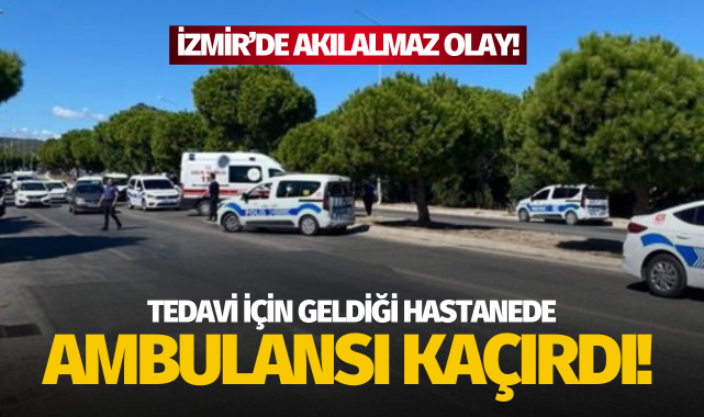 İzmir'de akıl almaz olay: Tedavi için geldi, ambulansı kaçırdı