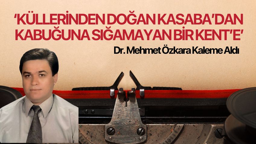 ''KÜLLERİNDEN DOĞAN KASABA’DAN,KABUĞUNA SIĞAMAYAN BİR KENT’E '' Dr. Mehmet Özkara yazdı..