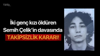 İki genç kızı öldüren Semih Çelik’in davasında takipsizlik kararı!